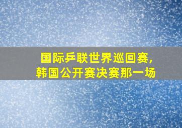 国际乒联世界巡回赛,韩国公开赛决赛那一场