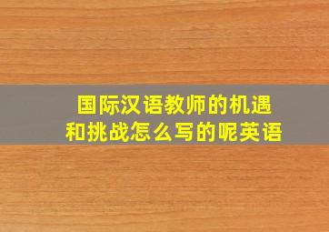 国际汉语教师的机遇和挑战怎么写的呢英语