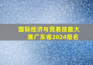 国际经济与贸易技能大赛广东省2024报名