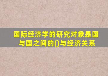 国际经济学的研究对象是国与国之间的()与经济关系