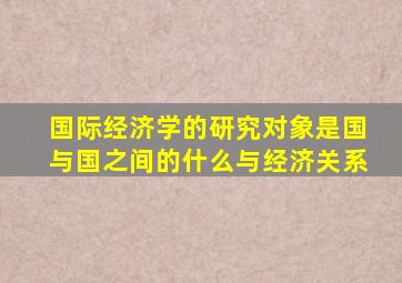 国际经济学的研究对象是国与国之间的什么与经济关系