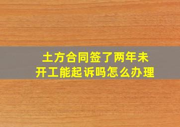 土方合同签了两年未开工能起诉吗怎么办理