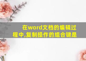 在word文档的编辑过程中,复制操作的组合键是