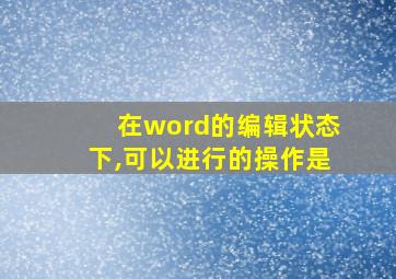 在word的编辑状态下,可以进行的操作是