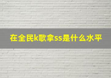 在全民k歌拿ss是什么水平