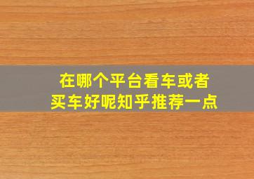 在哪个平台看车或者买车好呢知乎推荐一点