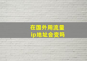 在国外用流量ip地址会变吗