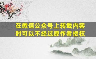 在微信公众号上转载内容时可以不经过原作者授权