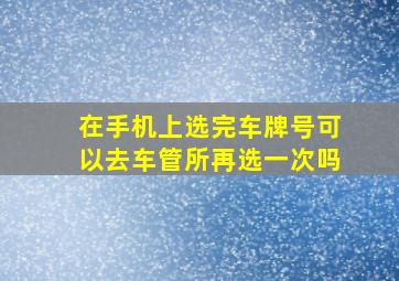 在手机上选完车牌号可以去车管所再选一次吗