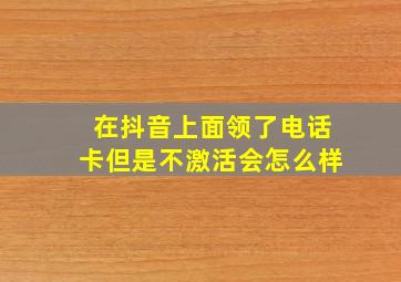 在抖音上面领了电话卡但是不激活会怎么样