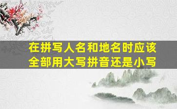 在拼写人名和地名时应该全部用大写拼音还是小写