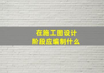 在施工图设计阶段应编制什么