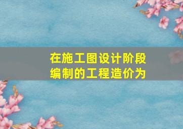 在施工图设计阶段编制的工程造价为