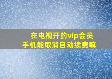 在电视开的vip会员手机能取消自动续费嘛