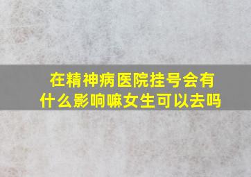 在精神病医院挂号会有什么影响嘛女生可以去吗