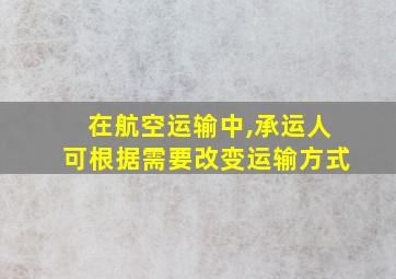 在航空运输中,承运人可根据需要改变运输方式