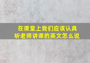 在课堂上我们应该认真听老师讲课的英文怎么说