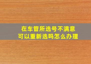 在车管所选号不满意可以重新选吗怎么办理