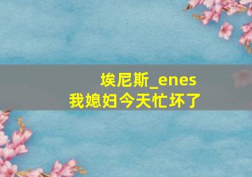 埃尼斯_enes我媳妇今天忙坏了