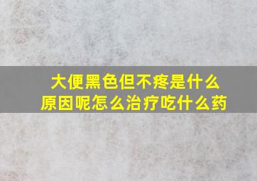 大便黑色但不疼是什么原因呢怎么治疗吃什么药