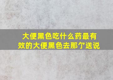 大便黑色吃什么药最有效的大便黑色去那亇送说