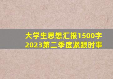 大学生思想汇报1500字2023第二季度紧跟时事