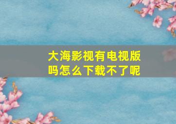 大海影视有电视版吗怎么下载不了呢