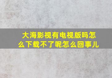 大海影视有电视版吗怎么下载不了呢怎么回事儿