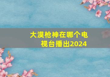 大漠枪神在哪个电视台播出2024