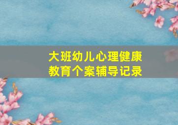 大班幼儿心理健康教育个案辅导记录