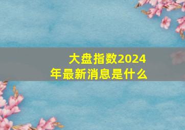 大盘指数2024年最新消息是什么