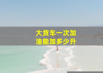 大货车一次加油能加多少升