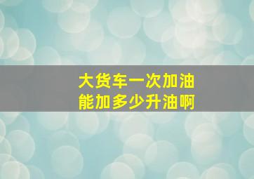 大货车一次加油能加多少升油啊