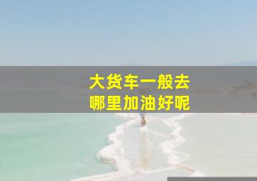 大货车一般去哪里加油好呢