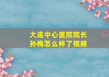 大连中心医院院长孙梅怎么样了视频