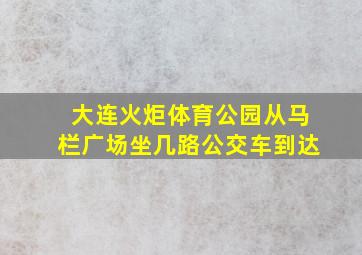 大连火炬体育公园从马栏广场坐几路公交车到达