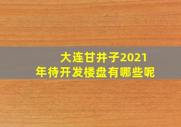 大连甘井子2021年待开发楼盘有哪些呢