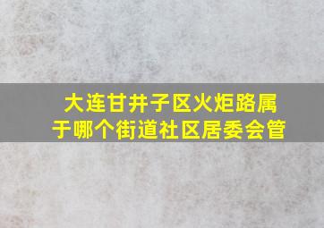 大连甘井子区火炬路属于哪个街道社区居委会管