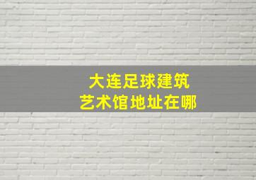 大连足球建筑艺术馆地址在哪