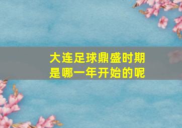 大连足球鼎盛时期是哪一年开始的呢