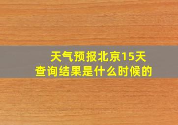 天气预报北京15天查询结果是什么时候的