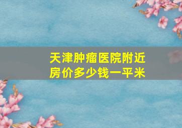 天津肿瘤医院附近房价多少钱一平米