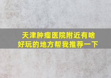 天津肿瘤医院附近有啥好玩的地方帮我推荐一下