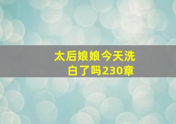 太后娘娘今天洗白了吗230章