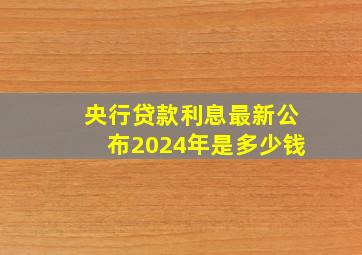 央行贷款利息最新公布2024年是多少钱