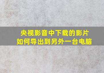 央视影音中下载的影片如何导出到另外一台电脑