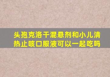 头孢克洛干混悬剂和小儿清热止咳口服液可以一起吃吗