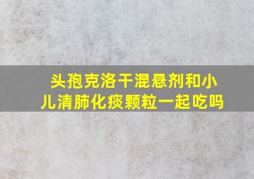 头孢克洛干混悬剂和小儿清肺化痰颗粒一起吃吗