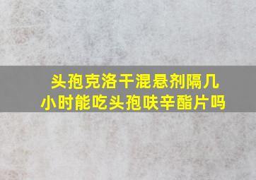 头孢克洛干混悬剂隔几小时能吃头孢呋辛酯片吗