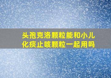 头孢克洛颗粒能和小儿化痰止咳颗粒一起用吗